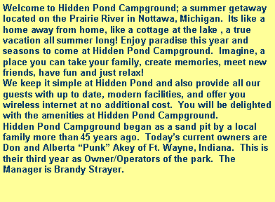 Text Box: Welcome to Hidden Pond Campground; a summer getaway located on the Prairie River in Nottawa, Michigan.  Its like a home away from home, like a cottage at the lake , a true vacation all summer long! Enjoy paradise this year and seasons to come at Hidden Pond Campground.  Imagine, a place you can take your family, create memories, meet new friends, have fun and just relax!We keep it simple at Hidden Pond and also provide all our guests with up to date, modern facilities, and offer you wireless internet at no additional cost.  You will be delighted with the amenities at Hidden Pond Campground.Hidden Pond Campground began as a sand pit by a local family more than 45 years ago.  Todays current owners are Don and Alberta Punk Akey of Ft. Wayne, Indiana.  This is their third year as Owner/Operators of the park.  The Manager is Brandy Strayer.